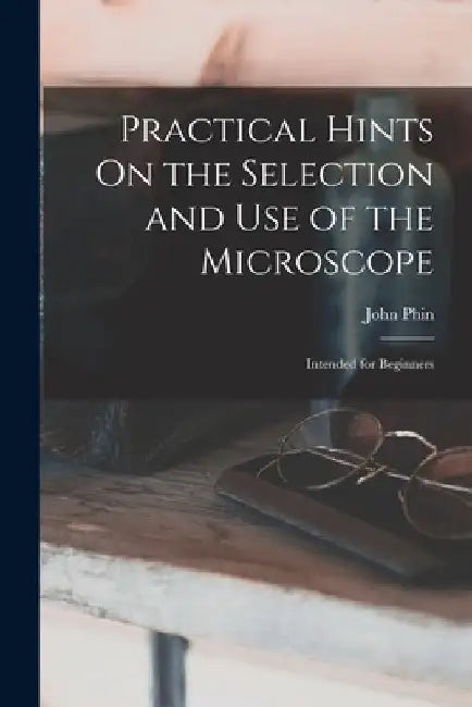 Practical Hints On the Selection and Use of the Microscope: Intended for Beginners by John Phin