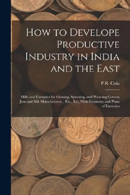 How to Develope Productive Industry in India and the East: Mills and Factories for Ginning, Spinning, and Weaving Cotton; Jute and Silk Manufactures.. by P. R. Cola
