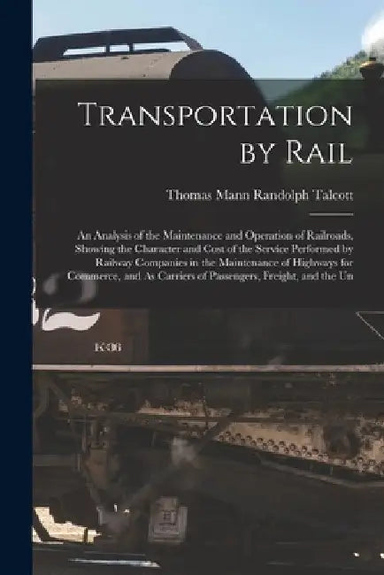 Transportation by Rail: An Analysis of the Maintenance and Operation of Railroads, Showing the Character and Cost of the Service Performed by by Thomas Mann Randolph Talcott