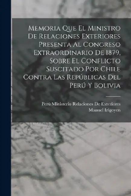 Memoria Que El Ministro De Relaciones Exteriores Presenta Al Congreso Extraordinario De 1879, Sobre El Conflicto Suscitado Por Chile Contra Las Repúbl by Perú Ministerio Relacion de Exteriores