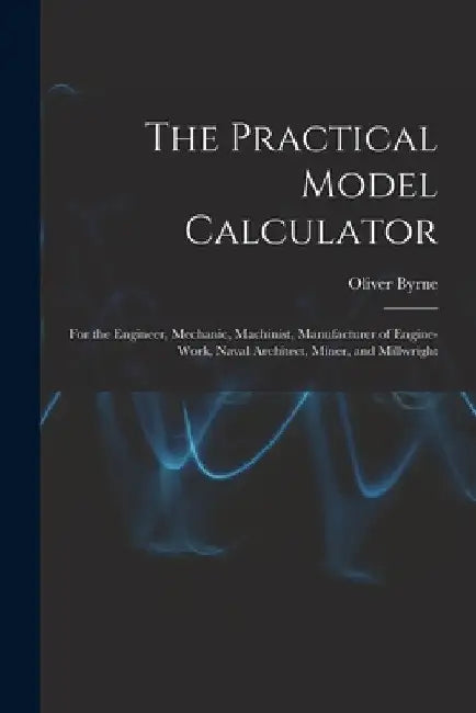 The Practical Model Calculator: For the Engineer, Mechanic, Machinist, Manufacturer of Engine-Work, Naval Architect, Miner, and Millwright by Oliver Byrne