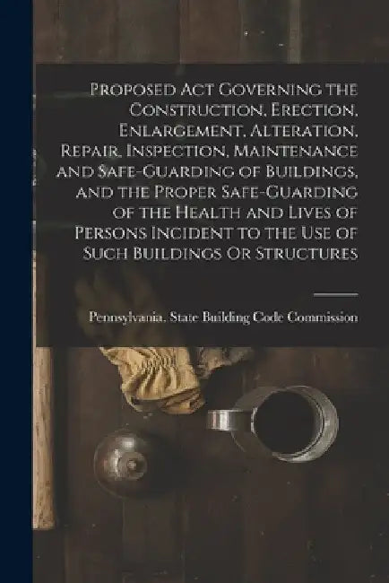 Proposed Act Governing the Construction, Erection, Enlargement, Alteration, Repair, Inspection, Maintenance and Safe-Guarding of Buildings, and the Pr by Pennsylvania State Building Code Com