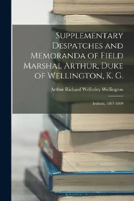 Supplementary Despatches and Memoranda of Field Marshal Arthur, Duke of Wellington, K. G.: Ireland, 1807-1809 by Arthur Richard Wellesley Wellington