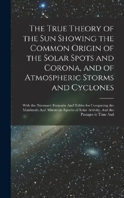 The True Theory of the Sun Showing the Common Origin of the Solar Spots and Corona, and of Atmospheric Storms and Cyclones: With the Necessary Formulæ by Anonymous