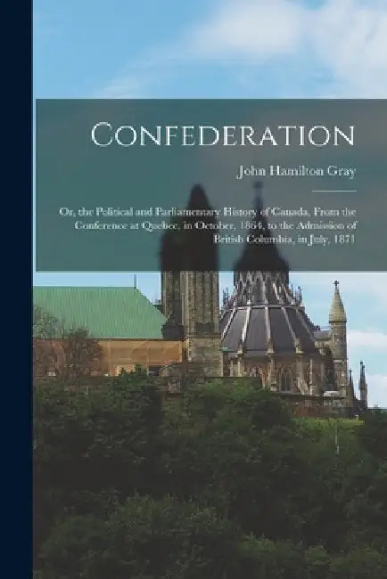 Confederation: Or, the Political and Parliamentary History of Canada, From the Conference at Quebec, in October, 1864, to the Admissi by John Hamilton Gray