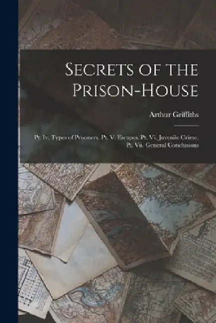 Secrets of the Prison-House: Pt. Iv. Types of Prisoners. Pt. V. Escapes. Pt. Vi. Juvenile Crime. Pt. Vii. General Conclusions by Arthur Griffiths