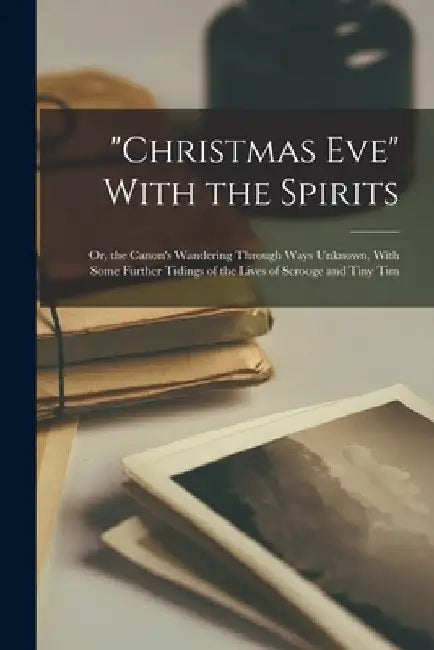 "Christmas Eve" With the Spirits: Or, the Canon's Wandering Through Ways Unknown, With Some Further Tidings of the Lives of Scrooge and Tiny Tim by Anonymous