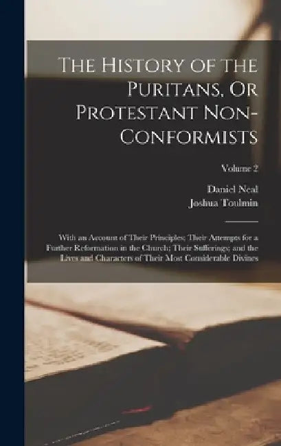 The History of the Puritans, Or Protestant Non-Conformists: With an Account of Their Principles; Their Attempts for a Further Reformation in the Churc by Daniel Neal