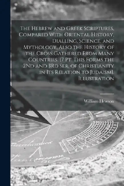 The Hebrew and Greek Scriptures, Compared With Oriental History, Dialling, Science, and Mythology, Also the History of the Cross Gathered From Many Co by William Hewson