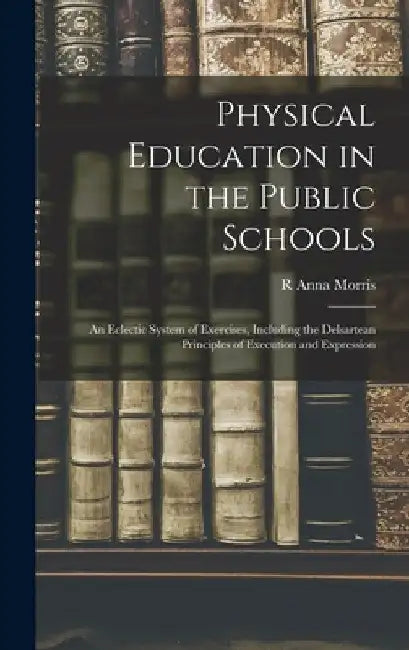 Physical Education in the Public Schools: An Eclectic System of Exercises, Including the Delsartean Principles of Execution and Expression by R. Anna Morris