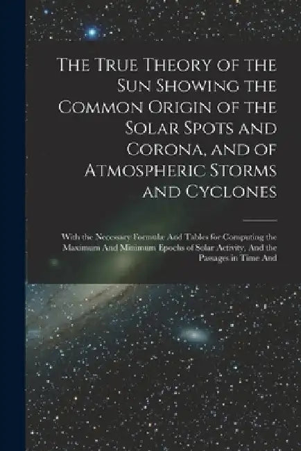 The True Theory of the Sun Showing the Common Origin of the Solar Spots and Corona, and of Atmospheric Storms and Cyclones: With the Necessary Formulæ by Anonymous