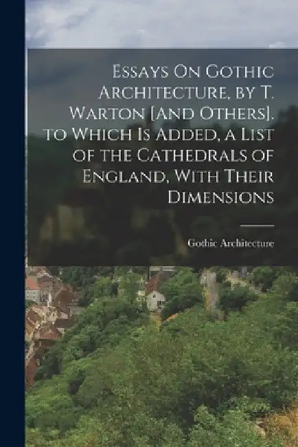 Essays On Gothic Architecture, by T. Warton [And Others]. to Which Is Added, a List of the Cathedrals of England, With Their Dimensions by Gothic Architecture