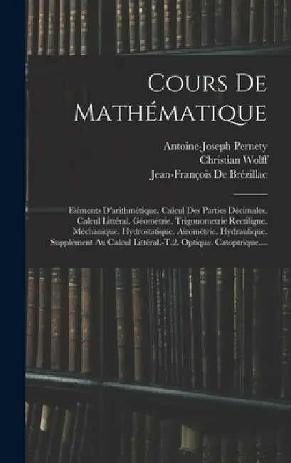 Cours De Mathématique: Eléments D'arithmétique. Calcul Des Parties Décimales. Calcul Littéral. Géométrie. Trigonometrie Rectiligne. Méchaniqu by Antoine-Joseph Pernety