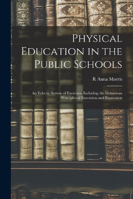 Physical Education in the Public Schools: An Eclectic System of Exercises, Including the Delsartean Principles of Execution and Expression by R. Anna Morris