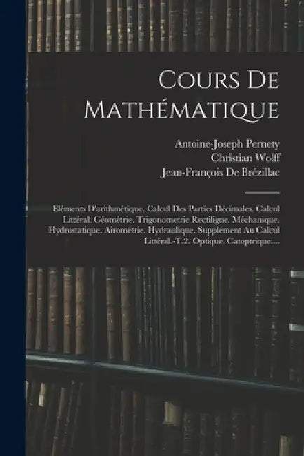 Cours De Mathématique: Eléments D'arithmétique. Calcul Des Parties Décimales. Calcul Littéral. Géométrie. Trigonometrie Rectiligne. Méchaniqu by Antoine-Joseph Pernety