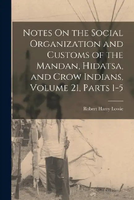 Notes On the Social Organization and Customs of the Mandan, Hidatsa, and Crow Indians, Volume 21, parts 1-5 by Robert Harry Lowie