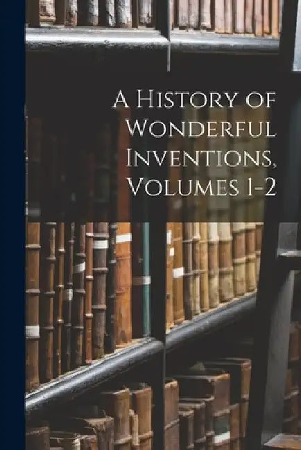 A History of Wonderful Inventions, Volumes 1-2 by Anonymous
