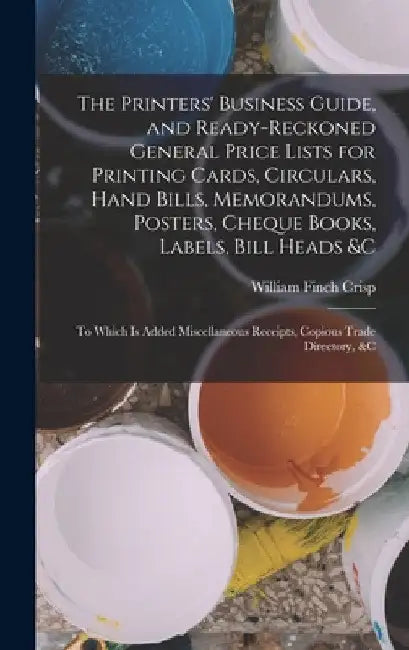 The Printers' Business Guide, and Ready-Reckoned General Price Lists for Printing Cards, Circulars, Hand Bills, Memorandums, Posters, Cheque Books, La by William Finch Crisp