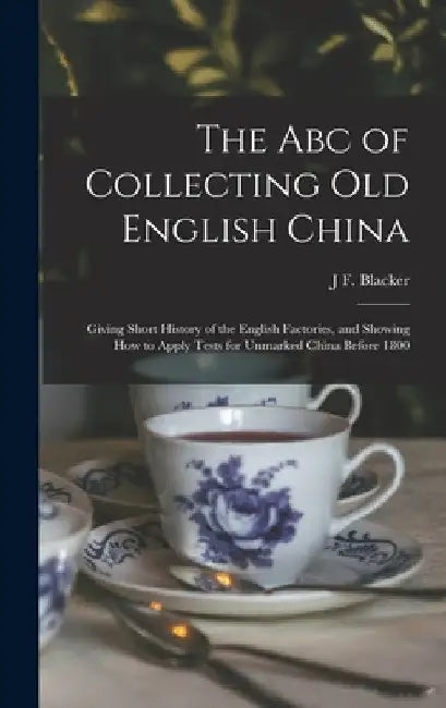 The Abc of Collecting Old English China: Giving Short History of the English Factories, and Showing How to Apply Tests for Unmarked China Before 1800 by J. F. Blacker