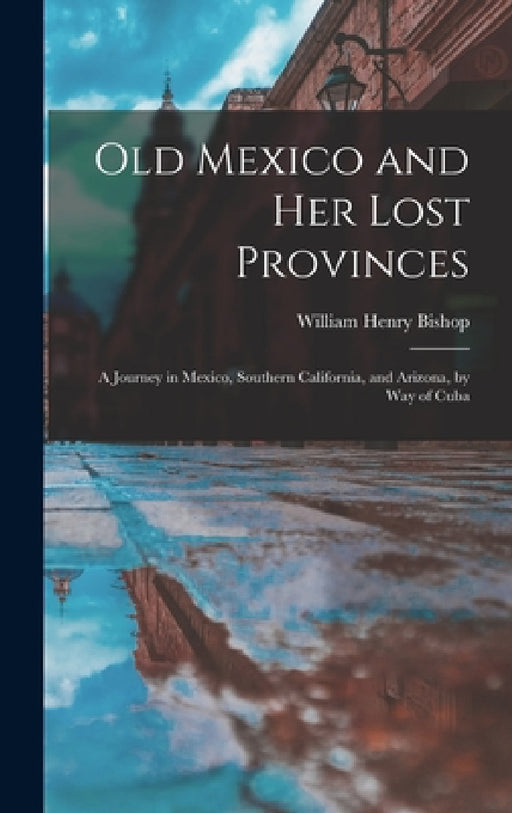 Old Mexico and Her Lost Provinces: A Journey in Mexico, Southern California, and Arizona, by Way of Cuba by William Henry Bishop