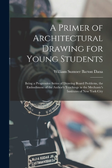 A Primer of Architectural Drawing for Young Students: Being a Progressive Series of Drawing Board Problems, the Embodiment of the Author's Teachings i by William Sumner Barton Dana