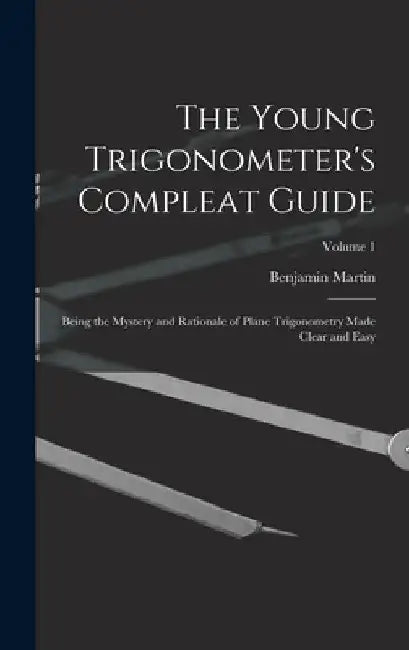 The Young Trigonometer's Compleat Guide: Being the Mystery and Rationale of Plane Trigonometry Made Clear and Easy; Volume 1 by Benjamin Martin