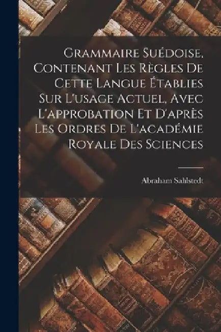 Grammaire Suédoise, Contenant Les Règles De Cette Langue Établies Sur L'usage Actuel, Avec L'approbation Et D'après Les Ordres De L'académie Royale De by Abraham Sahlstedt