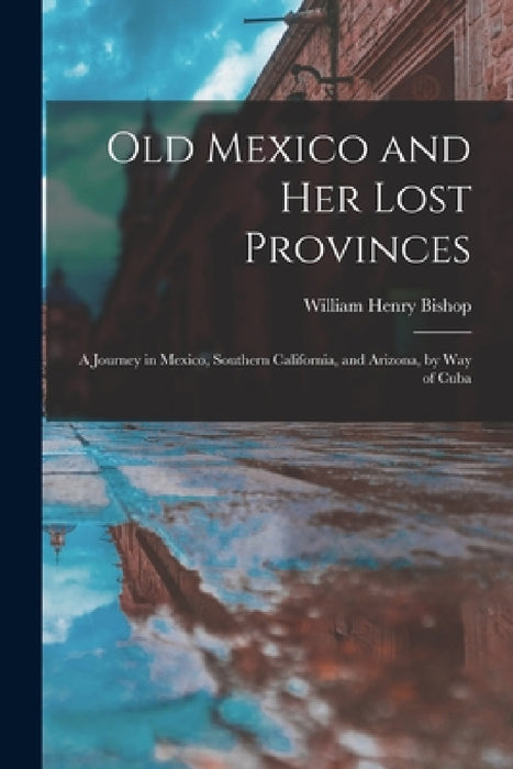 Old Mexico and Her Lost Provinces: A Journey in Mexico, Southern California, and Arizona, by Way of Cuba by William Henry Bishop