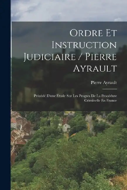 Ordre Et Instruction Judiciaire / Pierre Ayrault; Précédé D'une Étude Sur Les Progrès De La Procédure Criminelle En France by Pierre Ayrault