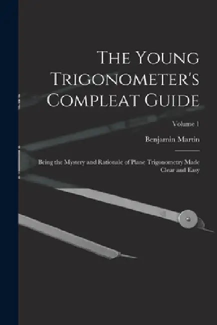 The Young Trigonometer's Compleat Guide: Being the Mystery and Rationale of Plane Trigonometry Made Clear and Easy; Volume 1 by Benjamin Martin