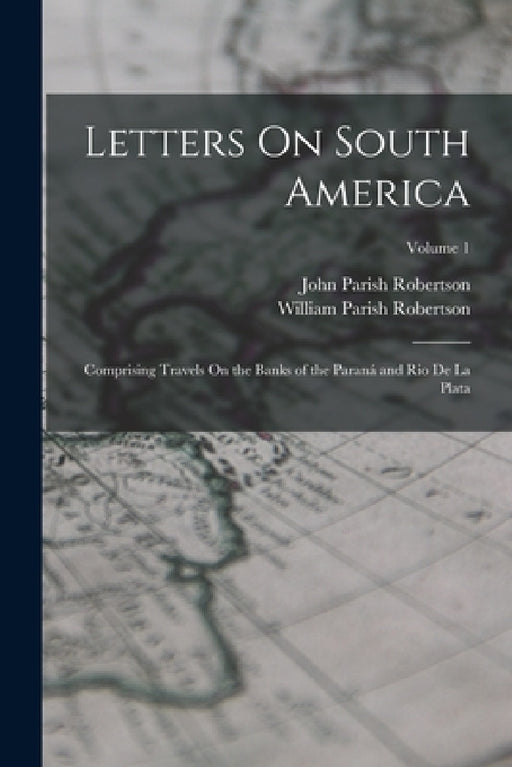 Letters On South America: Comprising Travels On the Banks of the Paraná and Rio De La Plata; Volume 1 by John Parish Robertson, William Parish Robertson
