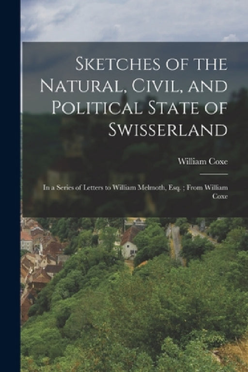 Sketches of the Natural, Civil, and Political State of Swisserland; in a Series of Letters to William Melmoth, Esq.; From William Coxe by William Coxe