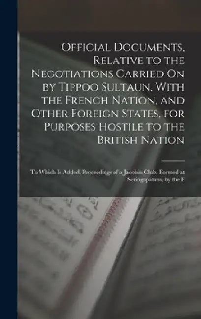 Official Documents, Relative to the Negotiations Carried On by Tippoo Sultaun, With the French Nation, and Other Foreign States, for Purposes Hostile by Anonymous