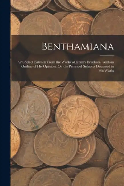 Benthamiana: Or, Select Extracts From the Works of Jeremy Bentham. With an Outline of His Opinions On the Principal Subjects Discussed in His Works by Anonymous