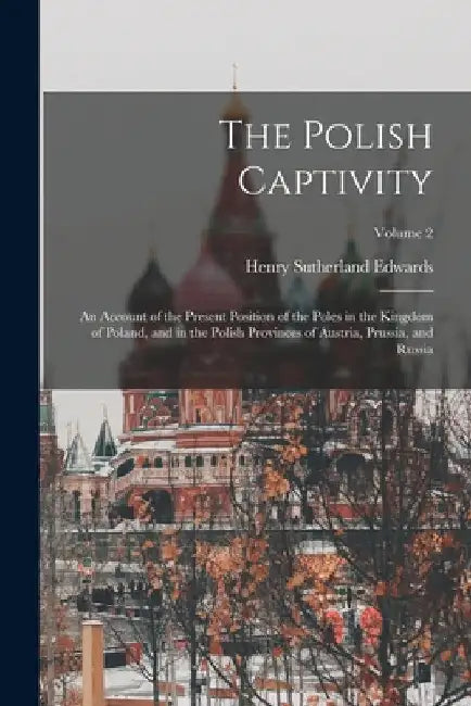 The Polish Captivity: An Account of the Present Position of the Poles in the Kingdom of Poland, and in the Polish Provinces of Austria, Prus by Henry Sutherland Edwards