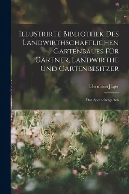 Illustrirte Bibliothek des landwirthschaftlichen Gartenbaues für Gärtner, Landwirthe und Gartenbesitzer: Der Apothekergarten by Hermann Jäger