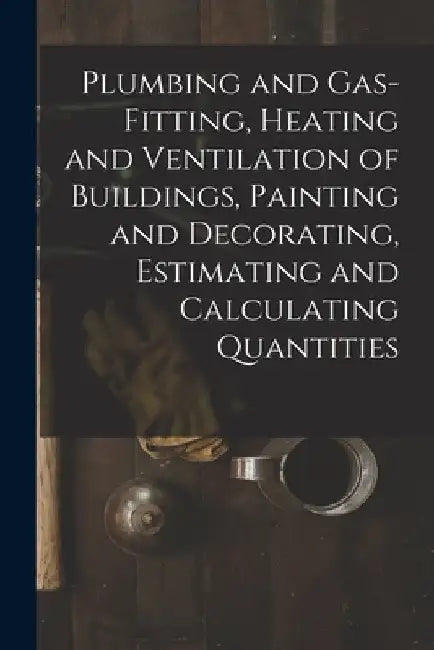 Plumbing and Gas-Fitting, Heating and Ventilation of Buildings, Painting and Decorating, Estimating and Calculating Quantities by Anonymous