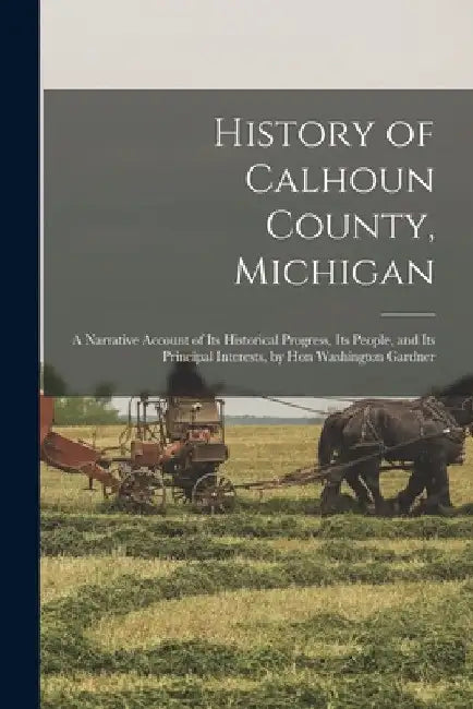 History of Calhoun County, Michigan: A Narrative Account of Its Historical Progress, Its People, and Its Principal Interests, by Hon Washington Gardne by Anonymous
