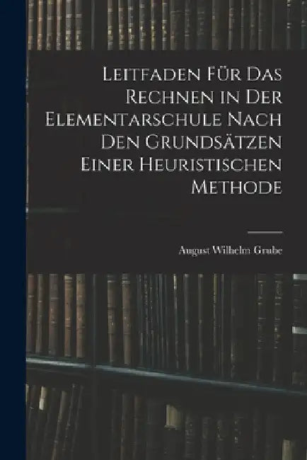 Leitfaden Für Das Rechnen in Der Elementarschule Nach Den Grundsätzen Einer Heuristischen Methode by August Wilhelm Grube