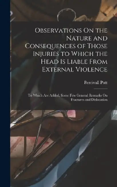 Observations On the Nature and Consequences of Those Injuries to Which the Head Is Liable From External Violence: To Which Are Added, Some Few General by Percivall Pott