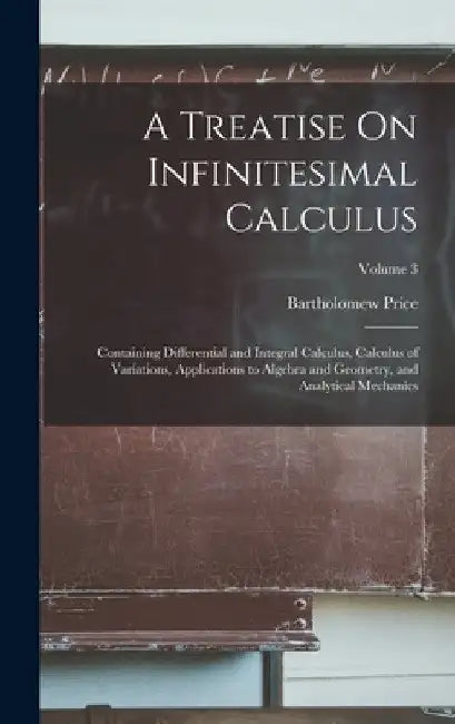 A Treatise On Infinitesimal Calculus: Containing Differential and Integral Calculus, Calculus of Variations, Applications to Algebra and Geometry, and by Bartholomew Price