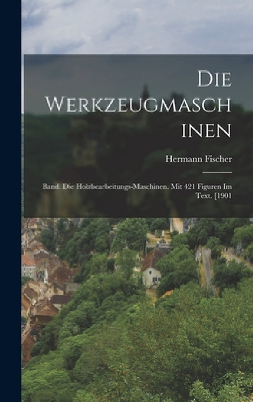 Die Werkzeugmaschinen: Band. Die Holzbearbeitungs-Maschinen. Mit 421 Figuren Im Text. [1901 by Hermann Fischer