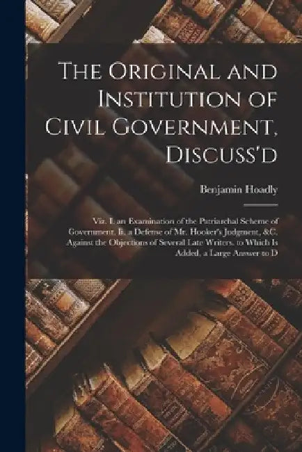 The Original and Institution of Civil Government, Discuss'd: Viz. I. an Examination of the Patriarchal Scheme of Government. Ii. a Defense of Mr. Hook by Benjamin Hoadly