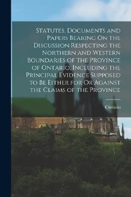 Statutes, Documents and Papers Bearing On the Discussion Respecting the Northern and Western Boundaries of the Province of Ontario, Including the Prin by Ontario
