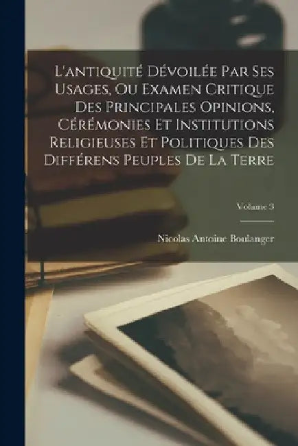 L'antiquité Dévoilée Par Ses Usages, Ou Examen Critique Des Principales Opinions, Cérémonies Et Institutions Religieuses Et Politiques Des Différens P by Nicolas Antoine Boulanger