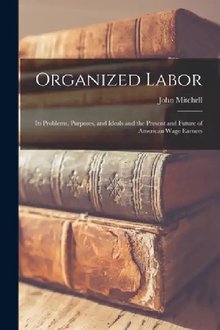 Organized Labor; Its Problems, Purposes, and Ideals and the Present and Future of American Wage Earners by John Mitchell