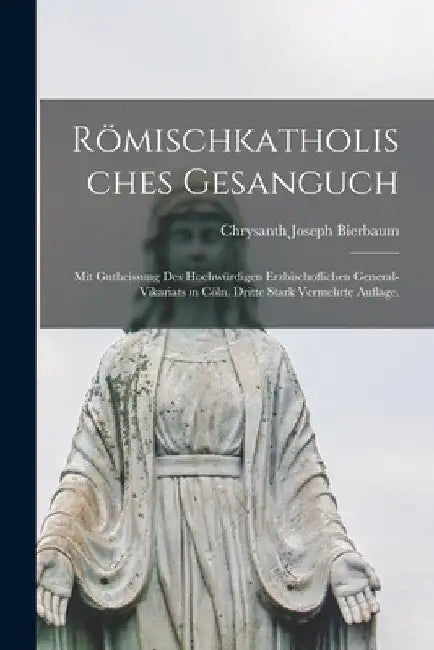 Römischkatholisches Gesanguch: Mit Gutheissung des hochwürdigen Erzbischoflichen General-Vikariats in Cöln. Dritte stark vermehrte Auflage. by Chrysanth Joseph Bierbaum