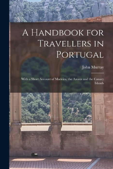 A Handbook for Travellers in Portugal: With a Short Account of Madeira, the Azores and the Canary Islands by John Murray