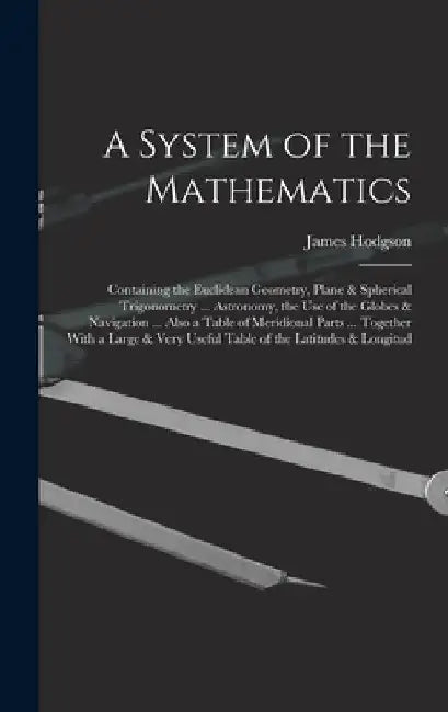 A System of the Mathematics: Containing the Euclidean Geometry, Plane & Spherical Trigonometry ... Astronomy, the Use of the Globes & Navigation .. by James Hodgson