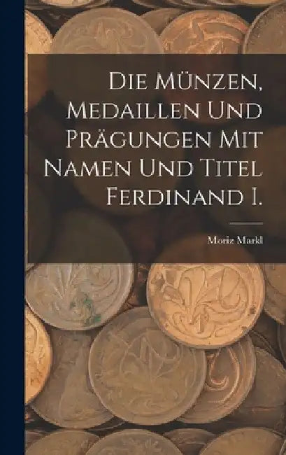 Die Münzen, Medaillen Und Prägungen Mit Namen Und Titel Ferdinand I. by Moriz Markl